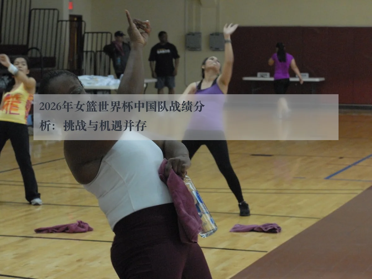 2026年女篮世界杯中国队战绩分析：挑战与机遇并存